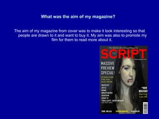 What was the aim of my magazine?   The aim of my magazine from cover was to make it look interesting so that people are drawn to it and want to buy it. My aim was also to promote my film for them to read more about it.  