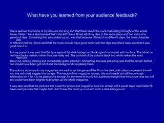 What have you learned from your audience feedback? I have learned that some of my clips are too long and that there should be quick fast editing throughout the whole  teaser trailer. I have also learned that I shouldn’t have filmed all of my clips in the same place and had more of a  variety of clips. Something that was picked up on, was that because I filmed it on different days, the main character was  in different clothes. Some said that the music should have gone better with the clips but others have said that it was  good how it is.  For my poster it was said that the face against the dark background looks good in contrast with her face. The blood on  her hand looks realistic rather than just really red. The contrast of the colours black and white makes the word ‘WATCH’  stand out, looking striking and immediately grabs attention. Something that was picked up was that the certain behind  her should have been got rid of and the background completely black. The colours schemes for my magazines are said to set the genre of the film – the dark cold colours represent the evil  and the red could suggest the danger. The layout of the magazine is clear, tidy and simple but still has enough  information on it for it to be persuasive enough for someone to buy it. My audience thought that the picture was too dull  and could have been brighter to brighten up the whole magazine.  It was also said that the pictures that I used for poster and magazine were too similar and it would have been better if I  have used pictures that maybe both didn’t have the hood up in or with such a dark background.  