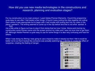 How did you use new media technologies in the constructions and research, planning and evaluation stages? For my construction on my main product, I used Adobe Premier Elements. I found this programme  quite easy to use after I had tested a few things. It found it easy putting the clips together ad cutting  them where it was appropriate but to begin with I had trouble with putting text into my video in the  place I wanted it. The writing seemed to come up in the clip before and that is not what  wanted. It look  me a little while to figure out how to stop it from doing that but now I know. Atone point during my  construction some frames came onto the screen around my video and I was not sure how to get them  off. Although Adobe Premier is quite easy to use for some things it is also very confusing and hard for  others.  When I was doing my filming I was going to use a tripod to make it steady but then I felt it would be  better not to so that it looked like someone was actually watching her. I did this to create the effect of  suspense, creating the feeling of danger. 
