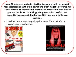 In my A2 advanced portfolio I decided to create a trailer as my main
task accompanied with a film poster and a film magazine cover as my
ancillary tasks. The reasons I chose this was because I chose a similar
genre of media and technology in my foundation portfolio and
wanted to improve and develop my skills I had learnt in the year
previous.
• I decided on a promotion package for a new film so a trailer, a
magazine cover and poster.
 