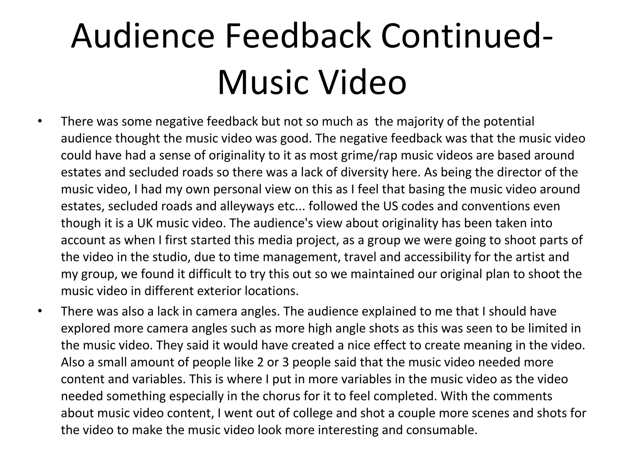 Audience Feedback Continued- Music Video There was some negative feedback but not so much as  the majority of the potential audience thought the music video was good. The negative feedback was that the music video could have had a sense of originality to it as most grime/rap music videos are based around estates and secluded roads so there was a lack of diversity here. As being the director of the music video, I had my own personal view on this as I feel that basing the music video around estates, secluded roads and alleyways etc... followed the US codes and conventions even though it is a UK music video. The audience's view about originality has been taken into account as when I first started this media project, as a group we were going to shoot parts of the video in the studio, due to time management, travel and accessibility for the artist and my group, we found it difficult to try this out so we maintained our original plan to shoot the music video in different exterior locations.  There was also a lack in camera angles. The audience explained to me that I should have explored more camera angles such as more high angle shots as this was seen to be limited in the music video. They said it would have created a nice effect to create meaning in the video. Also a small amount of people like 2 or 3 people said that the music video needed more content and variables. This is where I put in more variables in the music video as the video needed something especially in the chorus for it to feel completed. With the comments about music video content, I went out of college and shot a couple more scenes and shots for the video to make the music video look more interesting and consumable. 