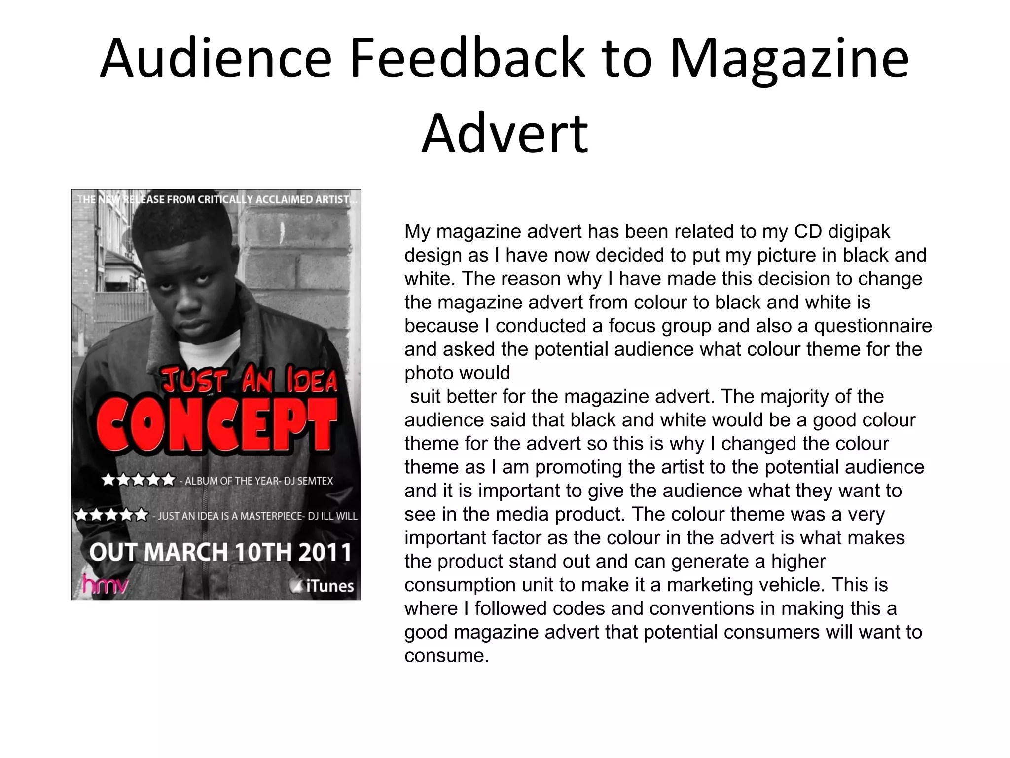 Audience Feedback to Magazine Advert My magazine advert has been related to my CD digipak design as I have now decided to put my picture in black and white. The reason why I have made this decision to change the magazine advert from colour to black and white is because I conducted a focus group and also a questionnaire and asked the potential audience what colour theme for the photo would    suit better for the magazine advert. The majority of the audience said that black and white would be a good colour theme for the advert so this is why I changed the colour theme as I am promoting the artist to the potential audience and it is important to give the audience what they want to see in the media product. The colour theme was a very important factor as the colour in the advert is what makes the product stand out and can generate a higher consumption unit to make it a marketing vehicle. This is where I followed codes and conventions in making this a good magazine advert that potential consumers will want to consume. 