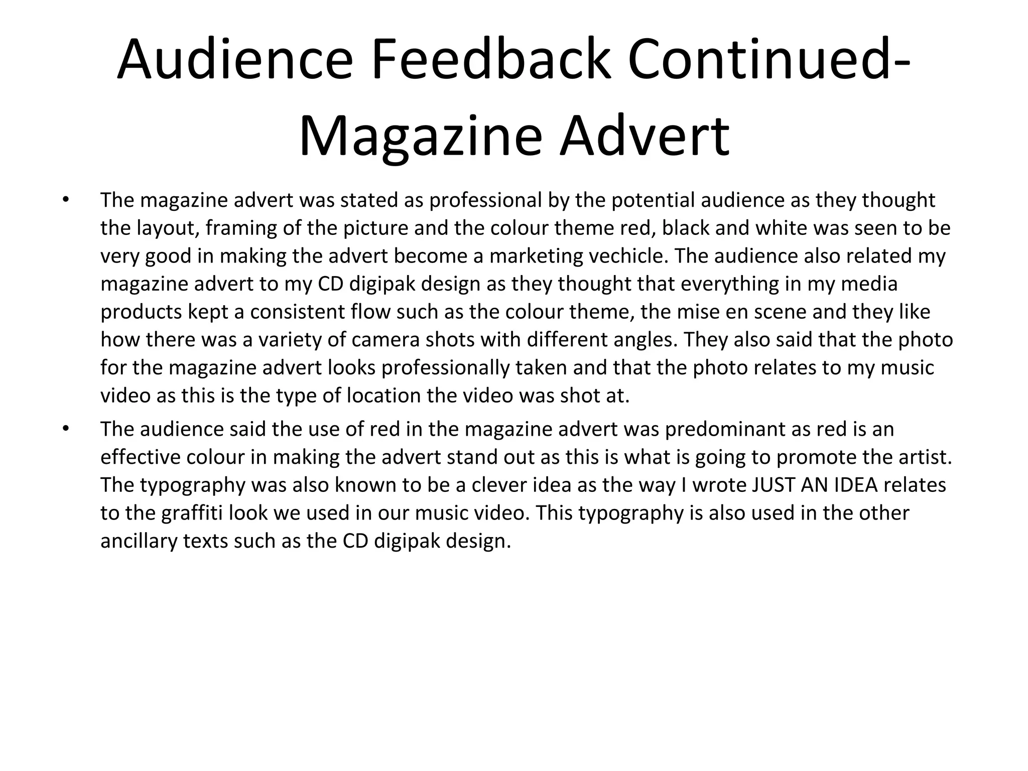 Audience Feedback Continued- Magazine Advert The magazine advert was stated as professional by the potential audience as they thought the layout, framing of the picture and the colour theme red, black and white was seen to be very good in making the advert become a marketing vechicle. The audience also related my magazine advert to my CD digipak design as they thought that everything in my media products kept a consistent flow such as the colour theme, the mise en scene and they like how there was a variety of camera shots with different angles. They also said that the photo for the magazine advert looks professionally taken and that the photo relates to my music video as this is the type of location the video was shot at. The audience said the use of red in the magazine advert was predominant as red is an effective colour in making the advert stand out as this is what is going to promote the artist. The typography was also known to be a clever idea as the way I wrote JUST AN IDEA relates to the graffiti look we used in our music video. This typography is also used in the other ancillary texts such as the CD digipak design. 