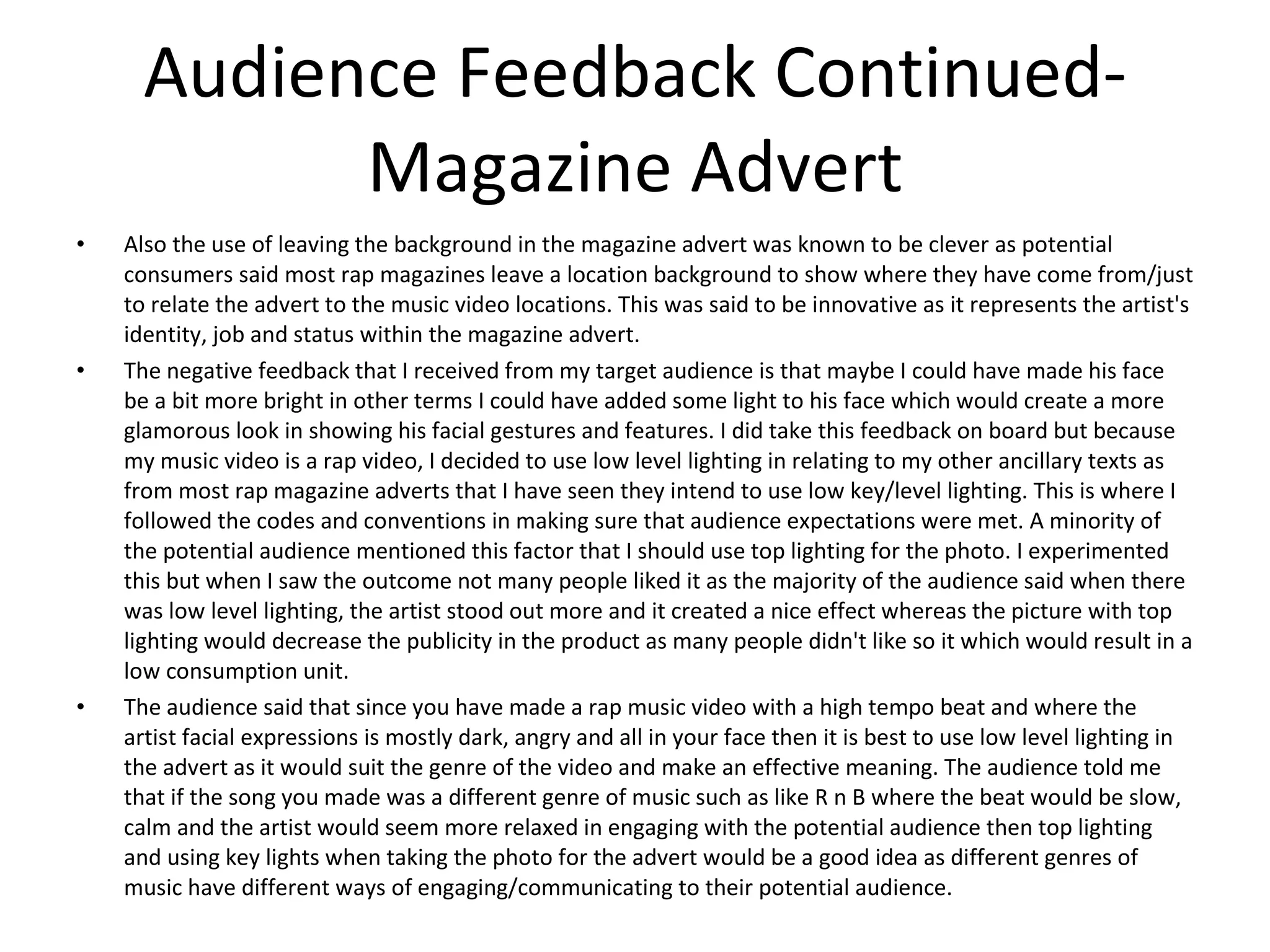 Audience Feedback Continued- Magazine Advert Also the use of leaving the background in the magazine advert was known to be clever as potential consumers said most rap magazines leave a location background to show where they have come from/just to relate the advert to the music video locations. This was said to be innovative as it represents the artist's identity, job and status within the magazine advert.  The negative feedback that I received from my target audience is that maybe I could have made his face be a bit more bright in other terms I could have added some light to his face which would create a more glamorous look in showing his facial gestures and features. I did take this feedback on board but because my music video is a rap video, I decided to use low level lighting in relating to my other ancillary texts as from most rap magazine adverts that I have seen they intend to use low key/level lighting. This is where I followed the codes and conventions in making sure that audience expectations were met. A minority of the potential audience mentioned this factor that I should use top lighting for the photo. I experimented this but when I saw the outcome not many people liked it as the majority of the audience said when there was low level lighting, the artist stood out more and it created a nice effect whereas the picture with top lighting would decrease the publicity in the product as many people didn't like so it which would result in a low consumption unit.  The audience said that since you have made a rap music video with a high tempo beat and where the artist facial expressions is mostly dark, angry and all in your face then it is best to use low level lighting in the advert as it would suit the genre of the video and make an effective meaning. The audience told me that if the song you made was a different genre of music such as like R n B where the beat would be slow, calm and the artist would seem more relaxed in engaging with the potential audience then top lighting and using key lights when taking the photo for the advert would be a good idea as different genres of music have different ways of engaging/communicating to their potential audience.  