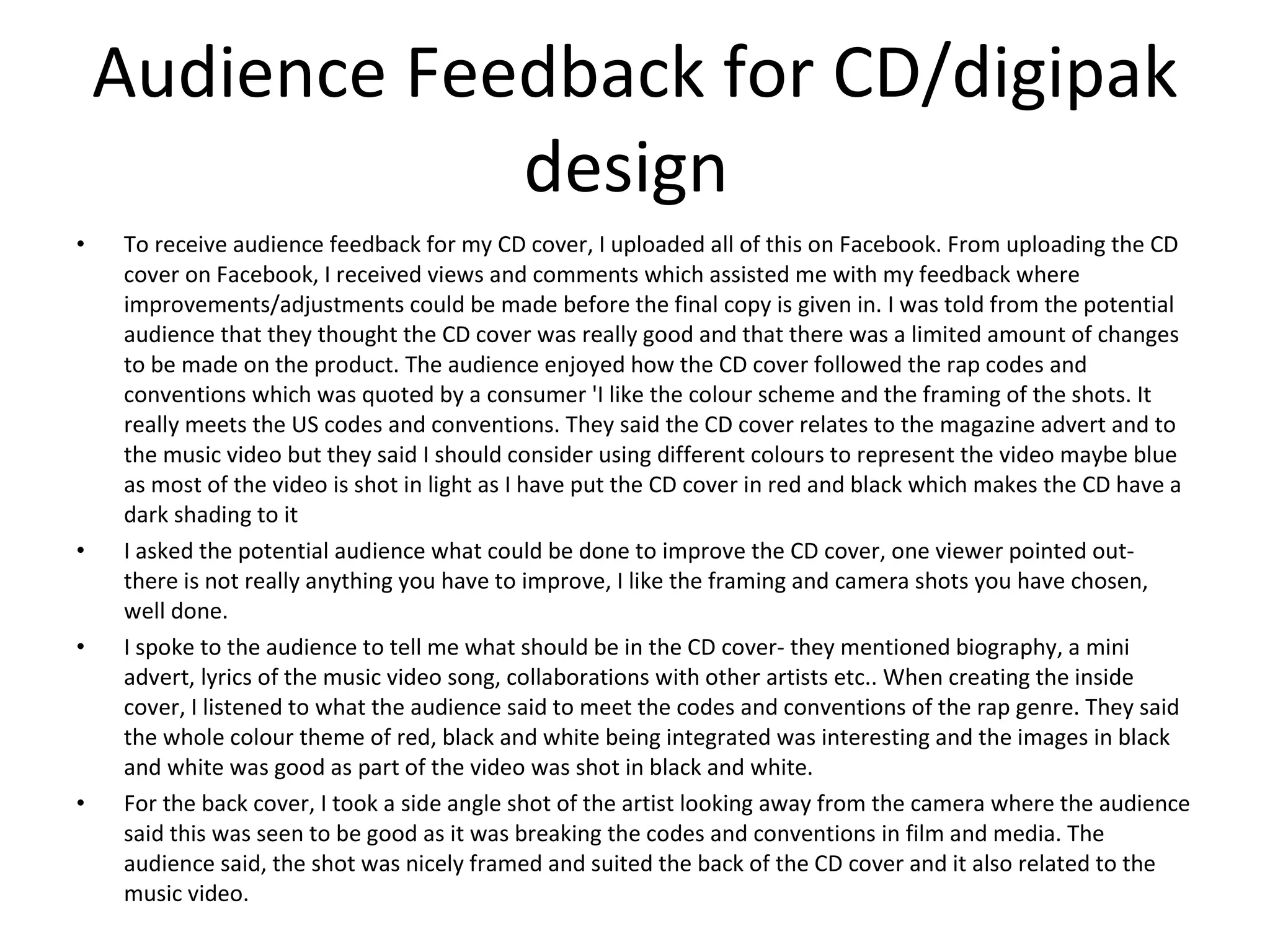 Audience Feedback for CD/digipak design  To receive audience feedback for my CD cover, I uploaded all of this on Facebook. From uploading the CD cover on Facebook, I received views and comments which assisted me with my feedback where improvements/adjustments could be made before the final copy is given in. I was told from the potential audience that they thought the CD cover was really good and that there was a limited amount of changes to be made on the product. The audience enjoyed how the CD cover followed the rap codes and conventions which was quoted by a consumer 'I like the colour scheme and the framing of the shots. It really meets the US codes and conventions. They said the CD cover relates to the magazine advert and to the music video but they said I should consider using different colours to represent the video maybe blue as most of the video is shot in light as I have put the CD cover in red and black which makes the CD have a dark shading to it I asked the potential audience what could be done to improve the CD cover, one viewer pointed out- there is not really anything you have to improve, I like the framing and camera shots you have chosen, well done. I spoke to the audience to tell me what should be in the CD cover- they mentioned biography, a mini advert, lyrics of the music video song, collaborations with other artists etc.. When creating the inside cover, I listened to what the audience said to meet the codes and conventions of the rap genre. They said the whole colour theme of red, black and white being integrated was interesting and the images in black and white was good as part of the video was shot in black and white. For the back cover, I took a side angle shot of the artist looking away from the camera where the audience said this was seen to be good as it was breaking the codes and conventions in film and media. The audience said, the shot was nicely framed and suited the back of the CD cover and it also related to the music video.  