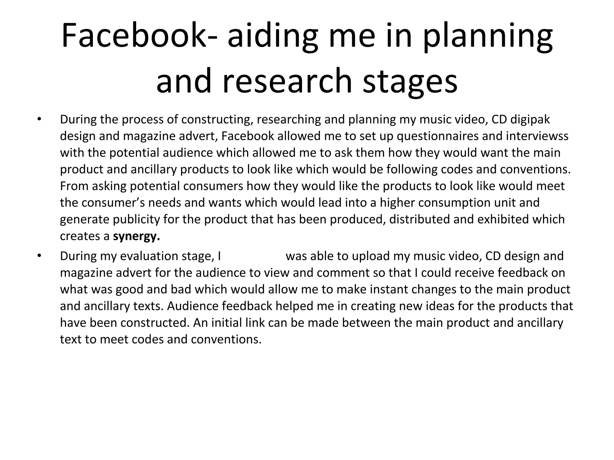 Facebook- aiding me in planning and research stages During the process of constructing, researching and planning my music video, CD digipak design and magazine advert, Facebook allowed me to set up questionnaires and interviewss with the potential audience which allowed me to ask them how they would want the main product and ancillary products to look like which would be following codes and conventions. From asking potential consumers how they would like the products to look like would meet the consumer’s needs and wants which would lead into a higher consumption unit and generate publicity for the product that has been produced, distributed and exhibited which creates a  synergy.  During my evaluation stage, I  was able to upload my music video, CD design and magazine advert for the audience to view and comment so that I could receive feedback on what was good and bad which would allow me to make instant changes to the main product and ancillary texts. Audience feedback helped me in creating new ideas for the products that have been constructed. An initial link can be made between the main product and ancillary text to meet codes and conventions. 