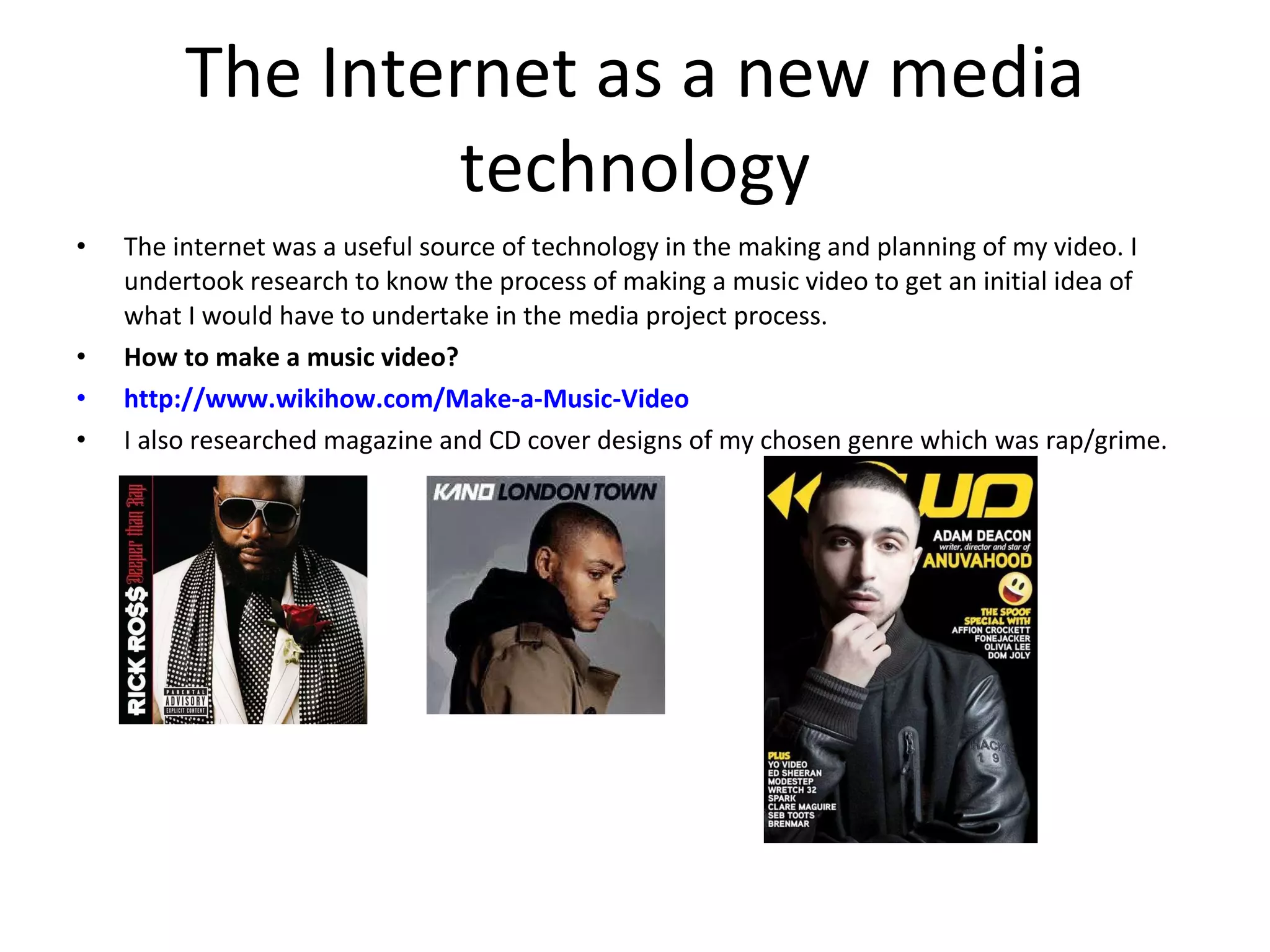 The Internet as a new media technology The internet was a useful source of technology in the making and planning of my video. I undertook research to know the process of making a music video to get an initial idea of what I would have to undertake in the media project process.  How to make a music video? http://www.wikihow.com/Make-a-Music-Video I also researched magazine and CD cover designs of my chosen genre which was rap/grime. 