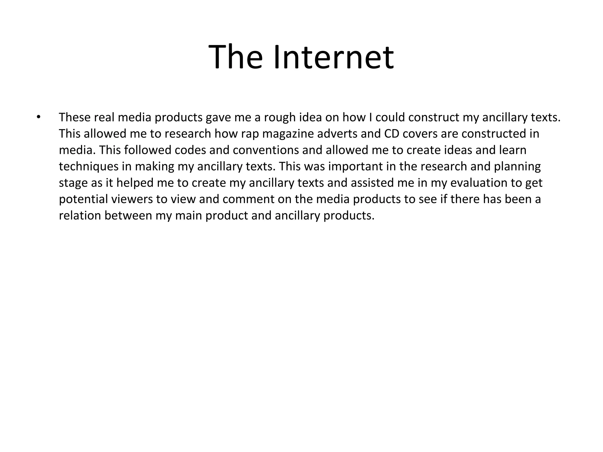 The Internet These real media products gave me a rough idea on how I could construct my ancillary texts. This allowed me to research how rap magazine adverts and CD covers are constructed in media. This followed codes and conventions and allowed me to create ideas and learn techniques in making my ancillary texts. This was important in the research and planning stage as it helped me to create my ancillary texts and assisted me in my evaluation to get potential viewers to view and comment on the media products to see if there has been a relation between my main product and ancillary products. 
