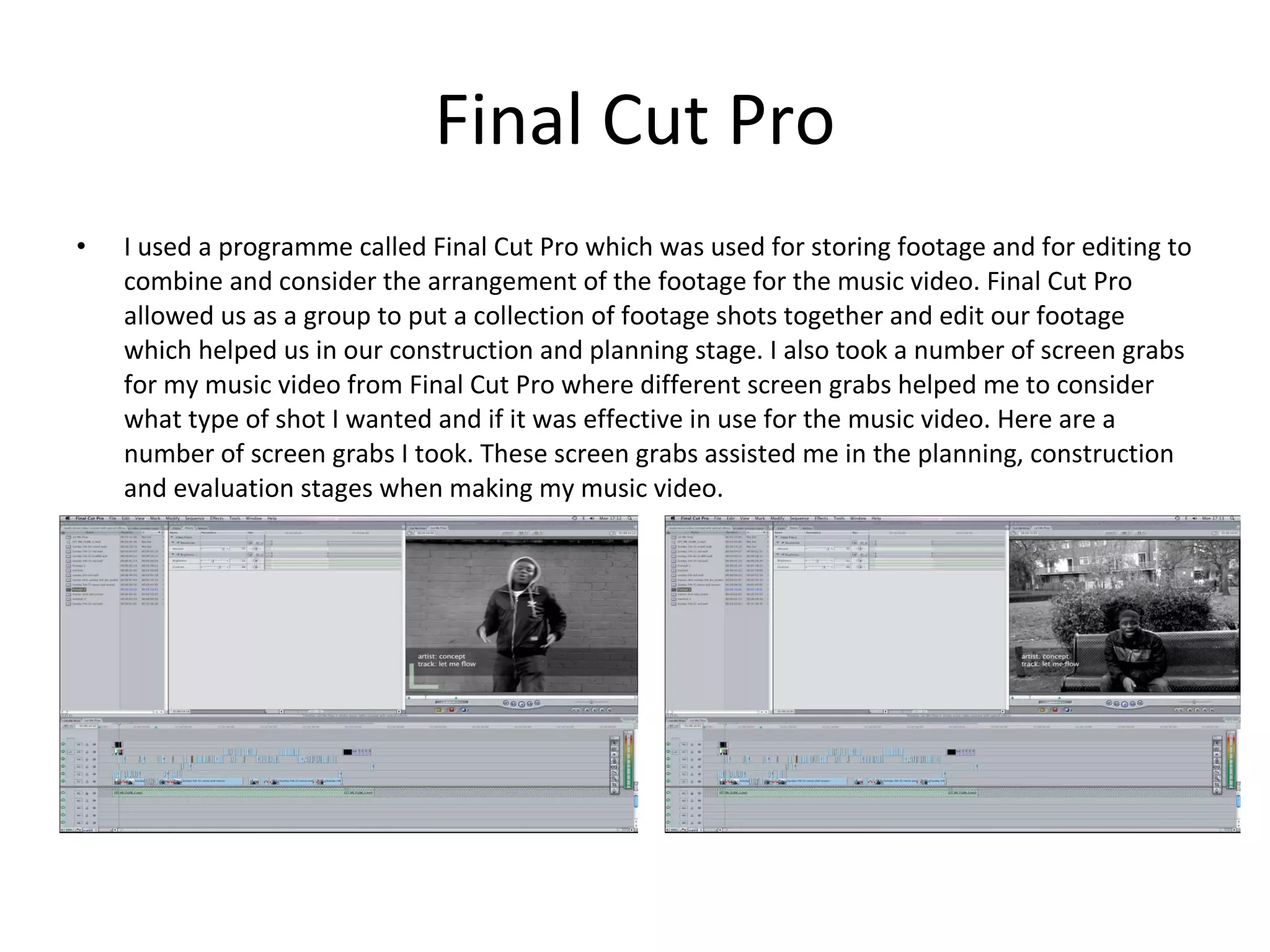 Final Cut Pro I used a programme called Final Cut Pro which was used for storing footage and for editing to combine and consider the arrangement of the footage for the music video. Final Cut Pro allowed us as a group to put a collection of footage shots together and edit our footage which helped us in our construction and planning stage. I also took a number of screen grabs for my music video from Final Cut Pro where different screen grabs helped me to consider what type of shot I wanted and if it was effective in use for the music video. Here are a number of screen grabs I took. These screen grabs assisted me in the planning, construction and evaluation stages when making my music video. 