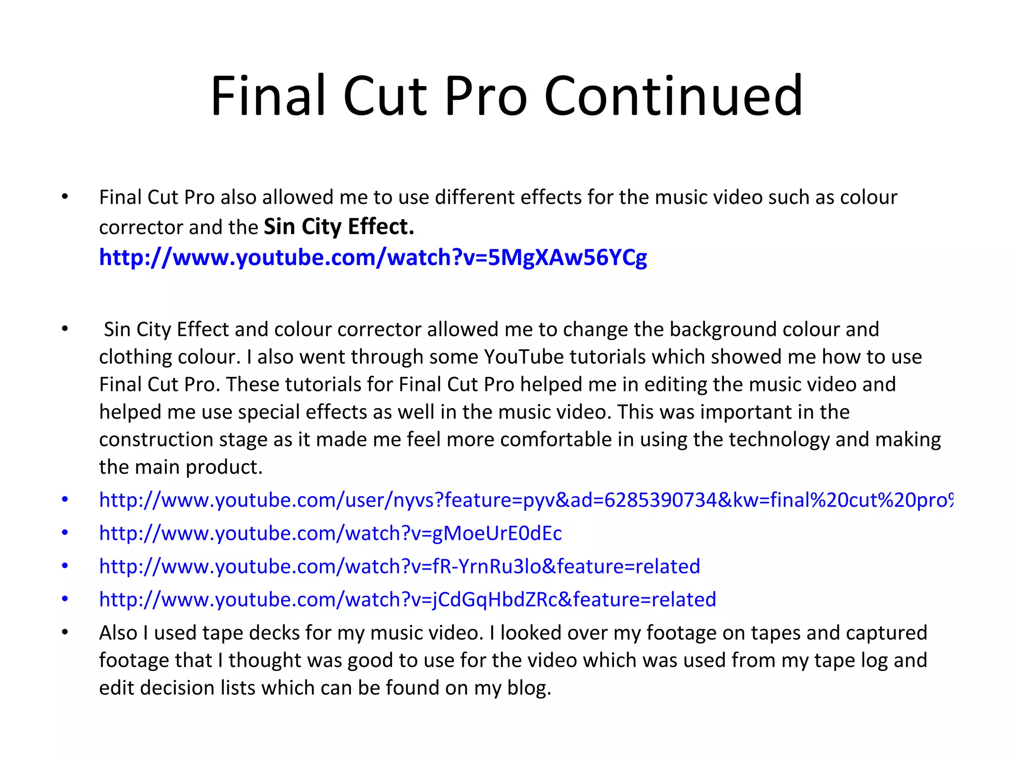 Final Cut Pro Continued Final Cut Pro also allowed me to use different effects for the music video such as colour corrector and the  Sin City Effect.  http://www.youtube.com/watch?v=5MgXAw56YCg Sin City Effect and colour corrector allowed me to change the background colour and clothing colour. I also went through some YouTube tutorials which showed me how to use Final Cut Pro. These tutorials for Final Cut Pro helped me in editing the music video and helped me use special effects as well in the music video. This was important in the construction stage as it made me feel more comfortable in using the technology and making the main product. http://www.youtube.com/user/nyvs?feature=pyv&ad=6285390734&kw=final%20cut%20pro%20tutorials&gclid=CP-wsNuzpKcCFQoY4QodRjLGCA#p/u/0/THyq5K7Os2E http://www.youtube.com/watch?v=gMoeUrE0dEc http://www.youtube.com/watch?v=fR-YrnRu3lo&feature=related http://www.youtube.com/watch?v=jCdGqHbdZRc&feature=related Also I used tape decks for my music video. I looked over my footage on tapes and captured footage that I thought was good to use for the video which was used from my tape log and edit decision lists which can be found on my blog. 