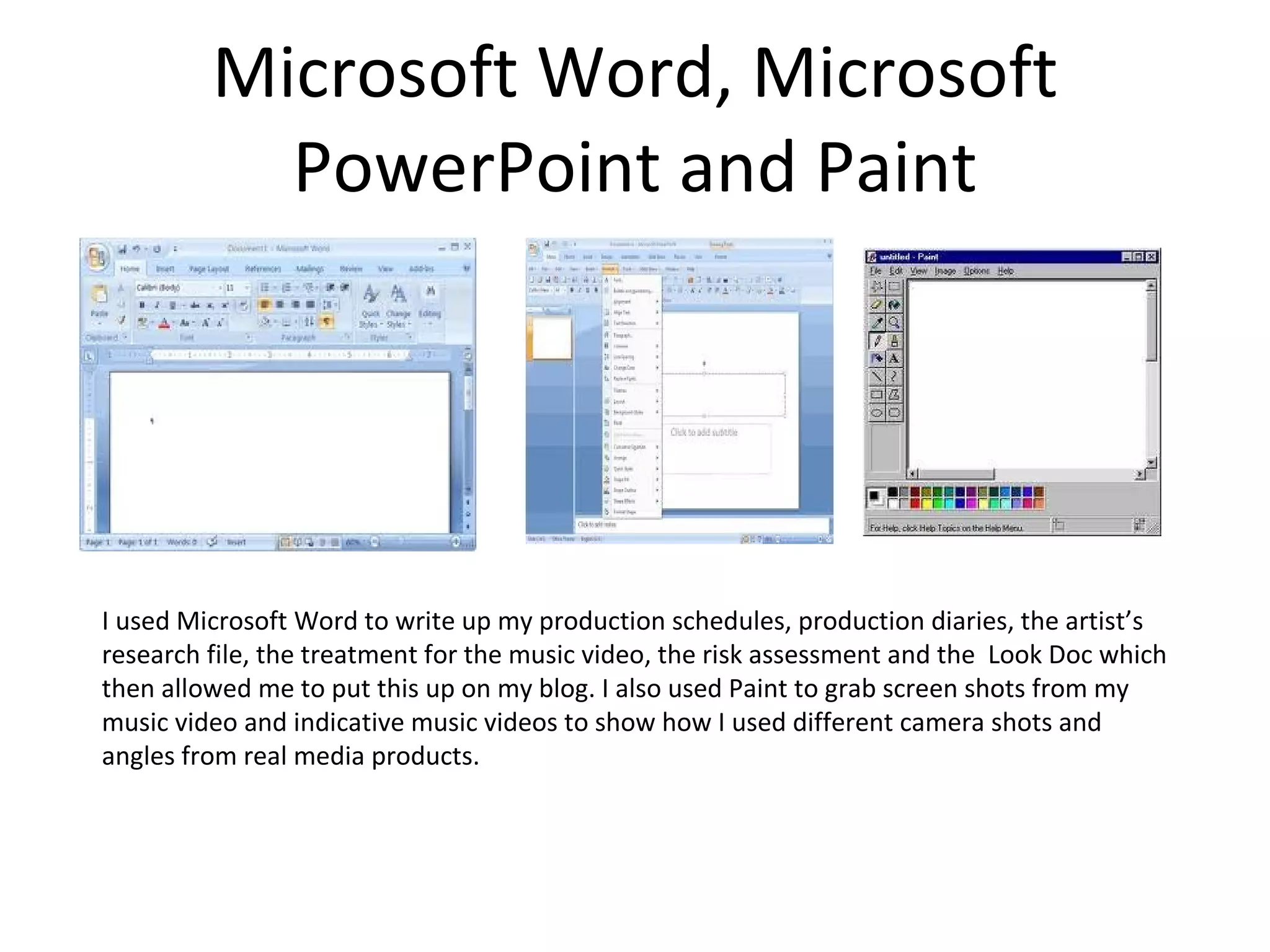 Microsoft Word, Microsoft PowerPoint and Paint I used Microsoft Word to write up my production schedules, production diaries, the artist’s research file, the treatment for the music video, the risk assessment and the  Look Doc which then allowed me to put this up on my blog. I also used Paint to grab screen shots from my music video and indicative music videos to show how I used different camera shots and angles from real media products.  