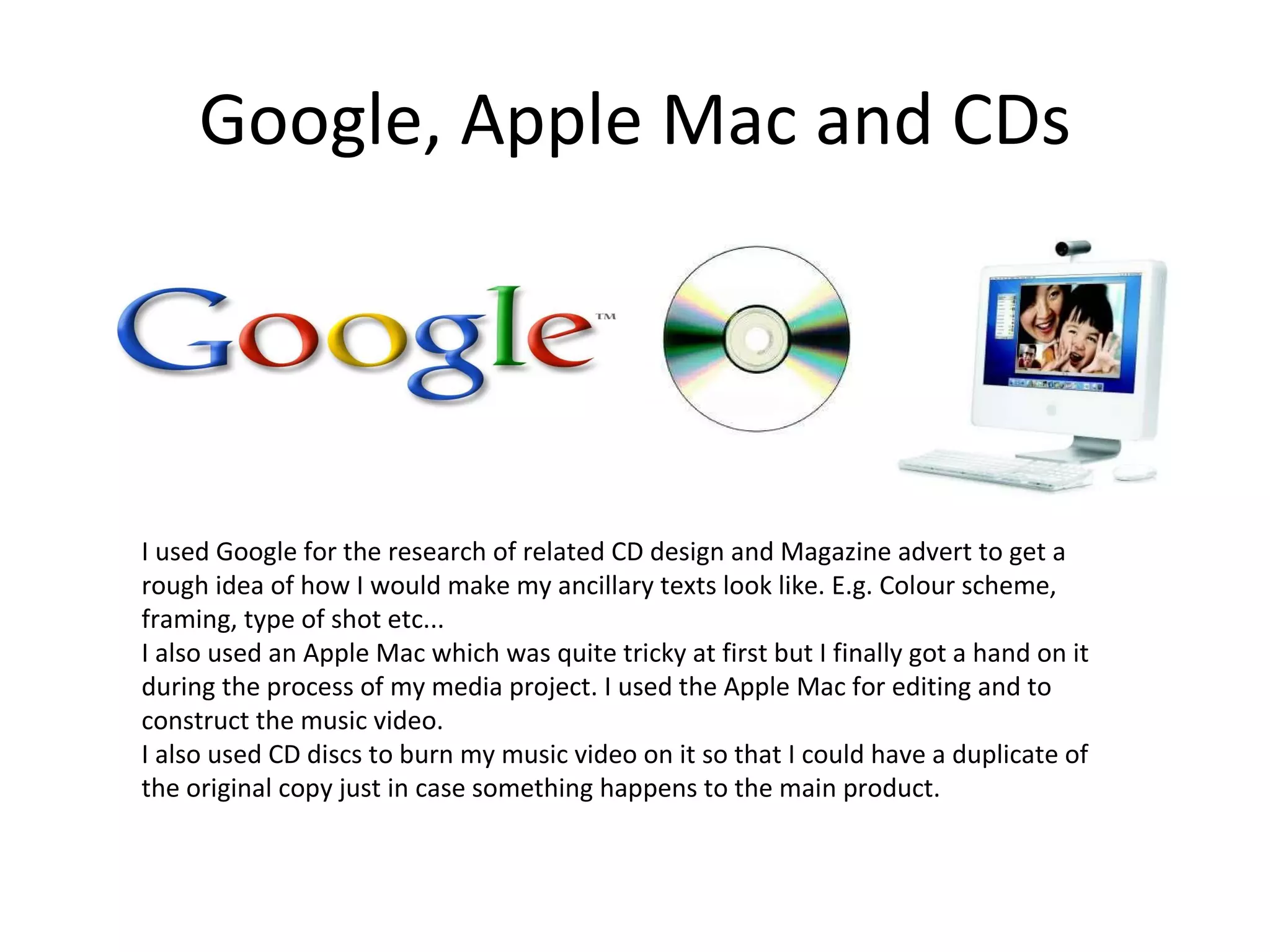 Google, Apple Mac and CDs I used Google for the research of related CD design and Magazine advert to get a rough idea of how I would make my ancillary texts look like. E.g. Colour scheme, framing, type of shot etc... I also used an Apple Mac which was quite tricky at first but I finally got a hand on it during the process of my media project. I used the Apple Mac for editing and to construct the music video. I also used CD discs to burn my music video on it so that I could have a duplicate of the original copy just in case something happens to the main product.  
