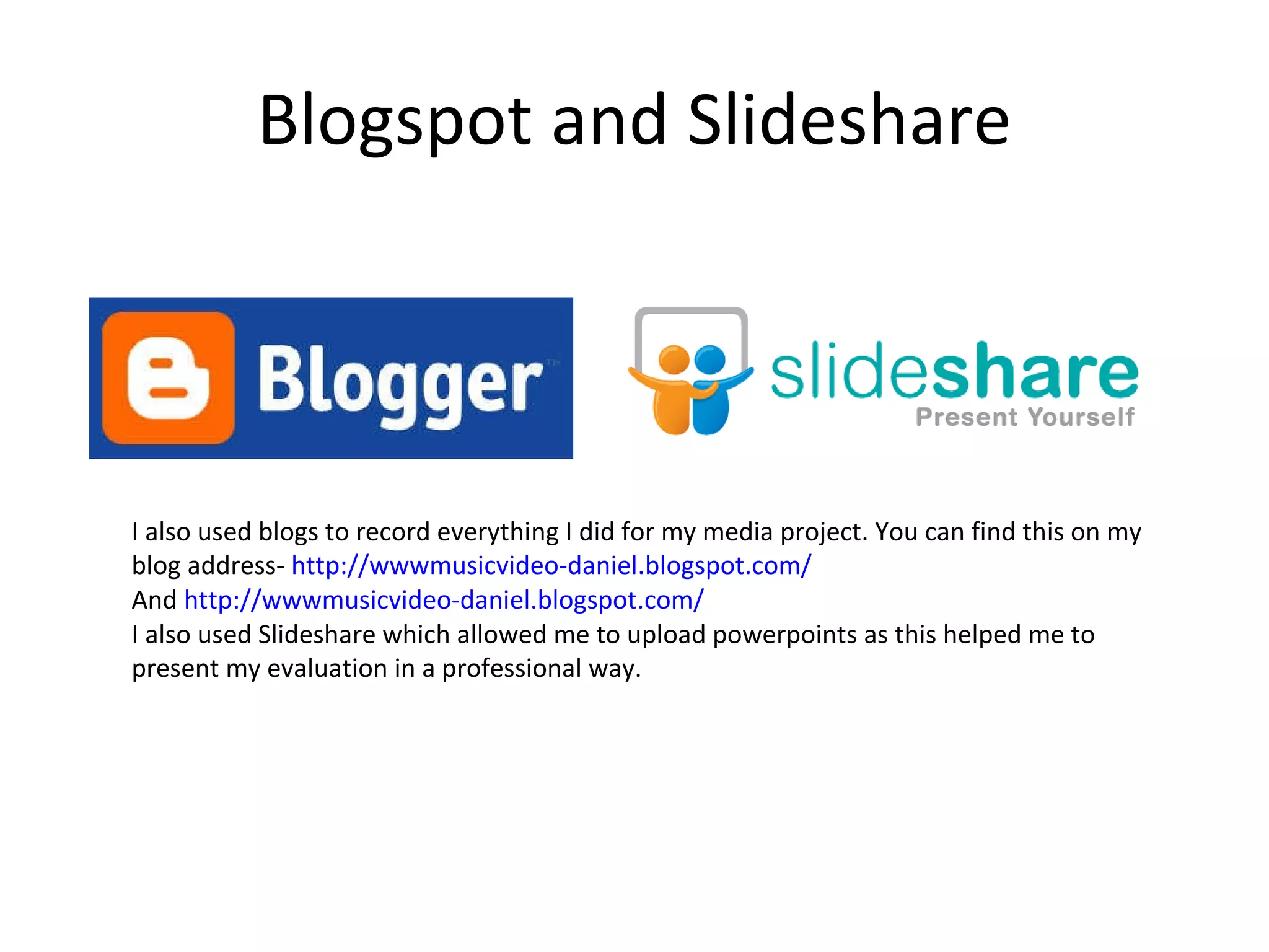 Blogspot and Slideshare I also used blogs to record everything I did for my media project. You can find this on my blog address-  http://wwwmusicvideo-daniel.blogspot.com/ And  http://wwwmusicvideo-daniel.blogspot.com/ I also used Slideshare which allowed me to upload powerpoints as this helped me to present my evaluation in a professional way. 
