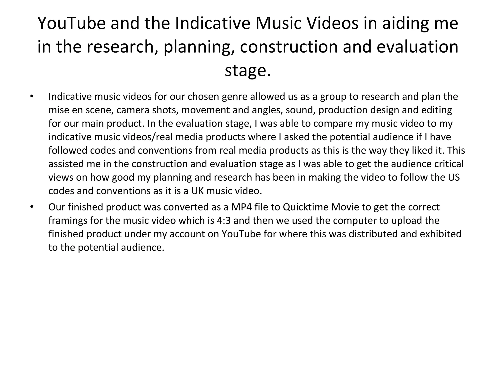 YouTube and the Indicative Music Videos in aiding me in the research, planning, construction and evaluation stage. Indicative music videos for our chosen genre allowed us as a group to research and plan the mise en scene, camera shots, movement and angles, sound, production design and editing for our main product. In the evaluation stage, I was able to compare my music video to my indicative music videos/real media products where I asked the potential audience if I have followed codes and conventions from real media products as this is the way they liked it. This assisted me in the construction and evaluation stage as I was able to get the audience critical views on how good my planning and research has been in making the video to follow the US codes and conventions as it is a UK music video. Our finished product was converted as a MP4 file to Quicktime Movie to get the correct framings for the music video which is 4:3 and then we used the computer to upload the finished product under my account on YouTube for where this was distributed and exhibited to the potential audience. 