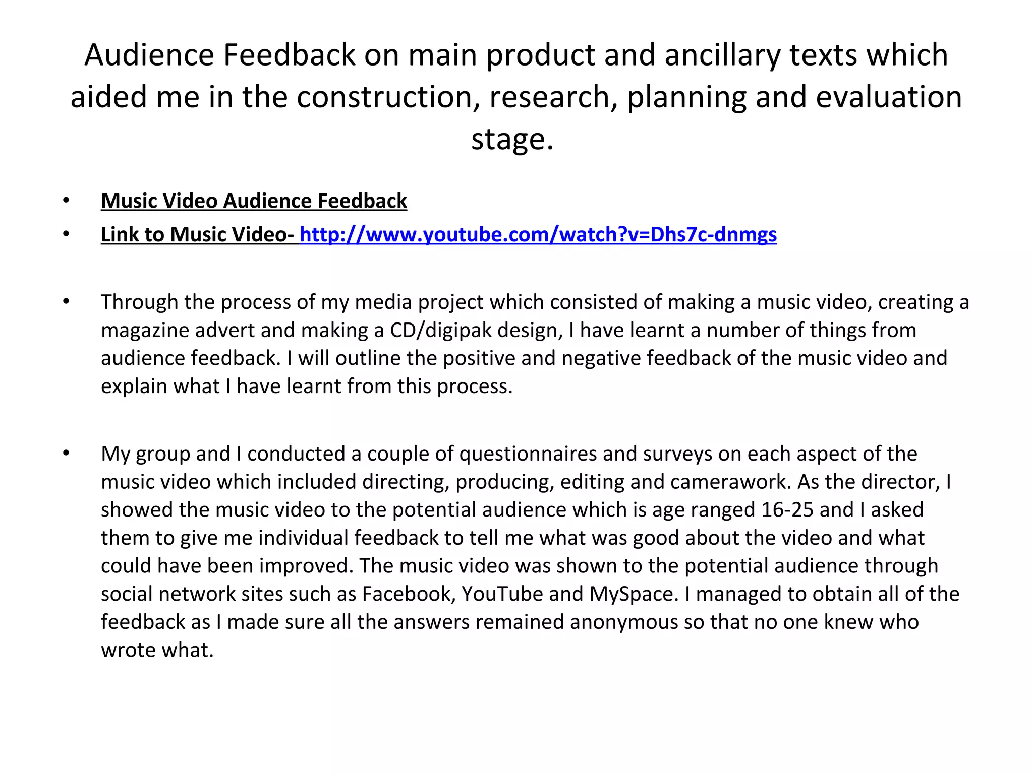 Audience Feedback on main product and ancillary texts which aided me in the construction, research, planning and evaluation stage.  Music Video Audience Feedback Link to Music Video-  http://www.youtube.com/watch?v=Dhs7c-dnmgs Through the process of my media project which consisted of making a music video, creating a magazine advert and making a CD/digipak design, I have learnt a number of things from audience feedback. I will outline the positive and negative feedback of the music video and explain what I have learnt from this process. My group and I conducted a couple of questionnaires and surveys on each aspect of the music video which included directing, producing, editing and camerawork. As the director, I showed the music video to the potential audience which is age ranged 16-25 and I asked them to give me individual feedback to tell me what was good about the video and what could have been improved. The music video was shown to the potential audience through social network sites such as Facebook, YouTube and MySpace. I managed to obtain all of the feedback as I made sure all the answers remained anonymous so that no one knew who wrote what. 