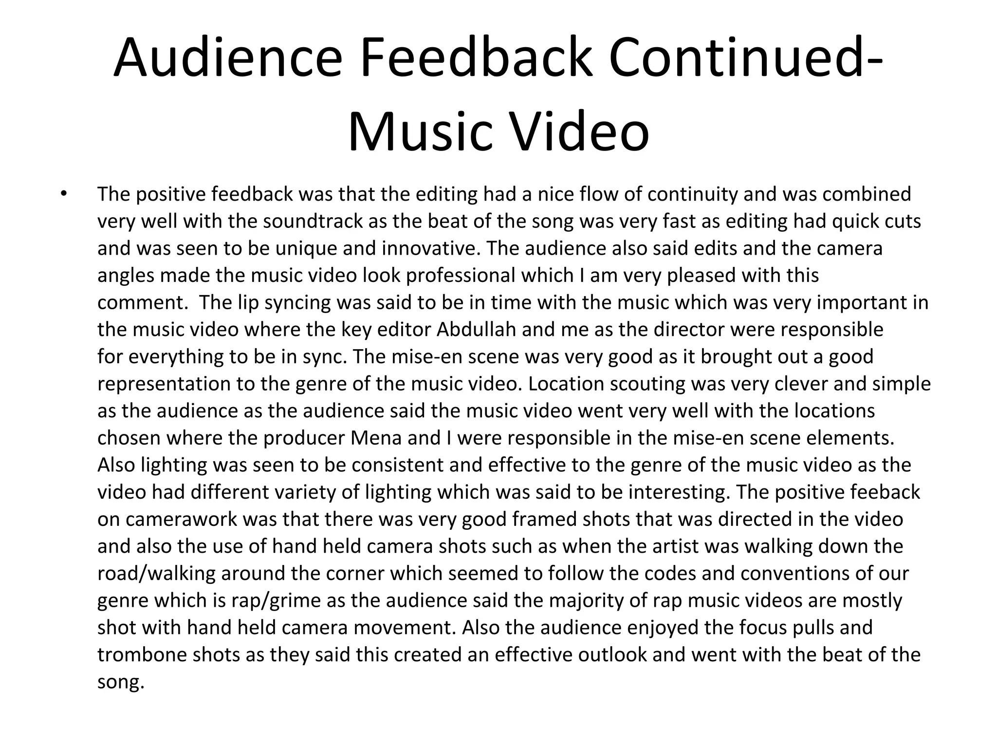 Audience Feedback Continued- Music Video The positive feedback was that the editing had a nice flow of continuity and was combined very well with the soundtrack as the beat of the song was very fast as editing had quick cuts and was seen to be unique and innovative. The audience also said edits and the camera angles made the music video look professional which I am very pleased with this comment.  The lip syncing was said to be in time with the music which was very important in the music video where the key editor Abdullah and me as the director were responsible for everything to be in sync. The mise-en scene was very good as it brought out a good representation to the genre of the music video. Location scouting was very clever and simple as the audience as the audience said the music video went very well with the locations chosen where the producer Mena and I were responsible in the mise-en scene elements. Also lighting was seen to be consistent and effective to the genre of the music video as the video had different variety of lighting which was said to be interesting. The positive feeback on camerawork was that there was very good framed shots that was directed in the video and also the use of hand held camera shots such as when the artist was walking down the road/walking around the corner which seemed to follow the codes and conventions of our genre which is rap/grime as the audience said the majority of rap music videos are mostly shot with hand held camera movement. Also the audience enjoyed the focus pulls and trombone shots as they said this created an effective outlook and went with the beat of the song.  