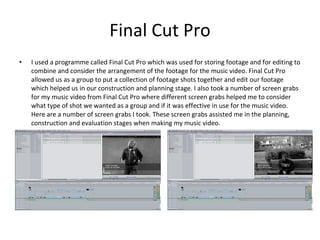 Final Cut Pro I used a programme called Final Cut Pro which was used for storing footage and for editing to combine and consider the arrangement of the footage for the music video. Final Cut Pro allowed us as a group to put a collection of footage shots together and edit our footage which helped us in our construction and planning stage. I also took a number of screen grabs for my music video from Final Cut Pro where different screen grabs helped me to consider what type of shot we wanted as a group and if it was effective in use for the music video. Here are a number of screen grabs I took. These screen grabs assisted me in the planning, construction and evaluation stages when making my music video. 