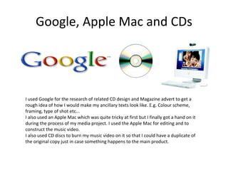 Google, Apple Mac and CDs I used Google for the research of related CD design and Magazine advert to get a rough idea of how I would make my ancillary texts look like. E.g. Colour scheme, framing, type of shot etc... I also used an Apple Mac which was quite tricky at first but I finally got a hand on it during the process of my media project. I used the Apple Mac for editing and to construct the music video. I also used CD discs to burn my music video on it so that I could have a duplicate of the original copy just in case something happens to the main product.  