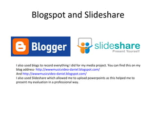 Blogspot and Slideshare I also used blogs to record everything I did for my media project. You can find this on my blog address-  http://wwwmusicvideo-daniel.blogspot.com/ And  http://wwwmusicvideo-daniel.blogspot.com/ I also used Slideshare which allowed me to upload powerpoints as this helped me to present my evaluation in a professional way. 