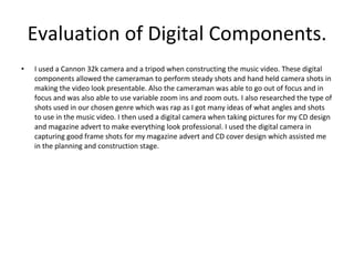 Evaluation of Digital Components. I used a Cannon 32k camera and a tripod when constructing the music video. These digital components allowed the cameraman to perform steady shots and hand held camera shots in making the video look presentable. Also the cameraman was able to go out of focus and in focus and was also able to use variable zoom ins and zoom outs. I also researched the type of shots used in our chosen genre which was rap as I got many ideas of what angles and shots to use in the music video. I then used a digital camera when taking pictures for my CD design and magazine advert to make everything look professional. I used the digital camera in capturing good frame shots for my magazine advert and CD cover design which assisted me in the planning and construction stage. 