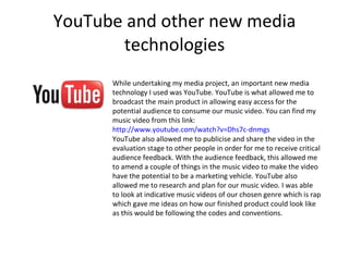 YouTube and other new media technologies While undertaking my media project, an important new media technology I used was YouTube. YouTube is what allowed me to broadcast the main product in allowing easy access for the potential audience to consume our music video. You can find my music video from this link:  http://www.youtube.com/watch?v=Dhs7c-dnmgs YouTube also allowed me to publicise and share the video in the evaluation stage to other people in order for me to receive critical audience feedback. With the audience feedback, this allowed me to amend a couple of things in the music video to make the video have the potential to be a marketing vehicle. YouTube also allowed me to research and plan for our music video. I was able to look at indicative music videos of our chosen genre which is rap which gave me ideas on how our finished product could look like as this would be following the codes and conventions.  