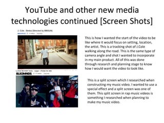 YouTube and other new media technologies continued [Screen Shots] This is how I wanted the start of the video to be like where it would focus on setting, location, the artist. This is a tracking shot of J.Cole walking along the road. This is the same type of camera angle and shot I wanted to incorporate in my main product. All of this was done through research and planning stage to know how I would want the video to look like. This is a split screen which I researched when constructing my music video. I wanted to use a special effect and a split screen was one of them. This split screen in rap music videos is something I researched when planning to make my music video.  