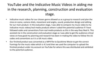YouTube and the Indicative Music Videos in aiding me in the research, planning, construction and evaluation stage. Indicative music videos for our chosen genre allowed us as a group to research and plan the mise en scene, camera shots, movement and angles, sound, production design and editing for our main product. In the evaluation stage, I was able to compare my music video to my indicative music videos/real media products where I asked the potential audience if I have followed codes and conventions from real media products as this is the way they liked it. This assisted me in the construction and evaluation stage as I was able to get the audience critical views on how good my planning and research has been in making the video to follow the US codes and conventions as it is a UK music video. Our finished product was converted as a MP4 file to Quicktime Movie to get the correct framings for the music video which is 4:3 and then we used the computer to upload the finished product under my account on YouTube for where this was distributed and exhibited to the potential audience. 