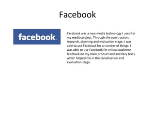 Facebook Facebook was a new media technology I used for my media project. Through the construction, research, planning and evaluation stage, I was able to use Facebook for a number of things. I was able to use Facebook for critical audience feedback on my main product and ancillary texts which helped me in the construction and evaluation stage.  