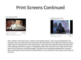 Print Screens Continued This is another screen shot I have  used from real media products. I have incorporated location and setting for the music video from the J Cole video. My main product to the right, has a different camera angle, shot and framing to the real media products. I have shot a low angle shot which represents the artist as being predominant, superior  and powerful. Both artists from the music video have the same type of facial expression and body language. They both have closed body language which represent them as being extroverted, optimistic and flamboyant as I just wanted the music video to just focus on the artist. 