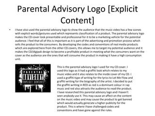 Parental Advisory Logo [Explicit Content] I have also used the parental advisory logo to show the audience that the music video has a few scenes with explicit words/gestures used which represents classification of a product. The parental advisory logo makes the CD cover look presentable and professional for it to be a marketing vehicle for the potential audience. I feel that all of this is important as it is part of the advertising and promotion process which sells the product to the consumers. By developing the codes and conventions of real media products which are explored here from the other CD covers, this allows me to target my potential audience and it makes the CD/digipak design to become a profitable product in meeting what the consumers want on the cover as the audience are the ones that will consume the product in making it have a high consumption unit. This is the parental advisory logo I used for my CD cover. I used this logo as it had a graffiti look which relates to my music video and it also relates to the inside cover of my CD. I used a graffiti type of writing for the lyrics to Let Me Flow and graffiti writing for the biography of the artist. I decided to put the graffiti writing in RED as red is a dominant colour in rap music and red also attracts the audience to read the product. I have researched this parental advisory logo and I haven’t seen anybody use it. This may cause an affect on the content on the music video and may cause the product to get banned which would actually generate a higher publicity for the product. This is where I have challenged codes and conventions and have gone against the rules. 
