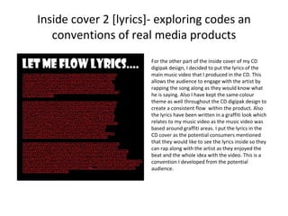 Inside cover 2 [lyrics]- exploring codes an conventions of real media products For the other part of the inside cover of my CD digipak design, I decided to put the lyrics of the main music video that I produced in the CD. This allows the audience to engage with the artist by rapping the song along as they would know what he is saying. Also I have kept the same colour theme as well throughout the CD digipak design to create a consistent flow  within the product. Also the lyrics have been written in a graffiti look which relates to my music video as the music video was based around graffiti areas. I put the lyrics in the CD cover as the potential consumers mentioned that they would like to see the lyrics inside so they can rap along with the artist as they enjoyed the beat and the whole idea with the video. This is a convention I developed from the potential audience.  