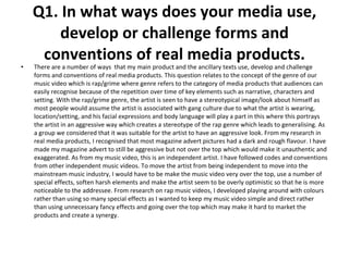 Q1. In what ways does your media use, develop or challenge forms and conventions of real media products. There are a number of ways  that my main product and the ancillary texts use, develop and challenge forms and conventions of real media products. This question relates to the concept of the genre of our music video which is rap/grime where genre refers to the category of media products that audiences can easily recognise because of the repetition over time of key elements such as narrative, characters and setting. With the rap/grime genre, the artist is seen to have a stereotypical image/look about himself as most people would assume the artist is associated with gang culture due to what the artist is wearing, location/setting, and his facial expressions and body language will play a part in this where this portrays the artist in an aggressive way which creates a stereotype of the rap genre which leads to generalising. As a group we considered that it was suitable for the artist to have an aggressive look. From my research in real media products, I recognised that most magazine advert pictures had a dark and rough flavour. I have made my magazine advert to still be aggressive but not over the top which would make it unauthentic and exaggerated. As from my music video, this is an independent artist. I have followed codes and conventions from other independent music videos. To move the artist from being independent to move into the mainstream music industry, I would have to be make the music video very over the top, use a number of special effects, soften harsh elements and make the artist seem to be overly optimistic so that he is more noticeable to the addressee. From research on rap music videos, I developed playing around with colours rather than using so many special effects as I wanted to keep my music video simple and direct rather than using unnecessary fancy effects and going over the top which may make it hard to market the products and create a synergy.  