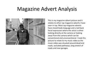 Magazine Advert Analysis This is my magazine advert picture and it relates to other rap magazine adverts I have seen in rap. Most rap magazine adverts have closed body language and a laid back facial expression where the artist is either looking directly at the camera or looking away from the camera which can be conventional and unconventional. I took this picture to relate to my music video as the music video was situated around dead end roads, secluded pathways, long stretch of roads and near garages.  