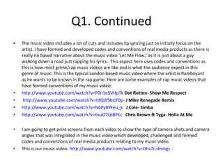 Q1. Continued The music video includes a lot of cuts and includes lip syncing just to initially focus on the artist. I have formed and developed codes and conventions of real media products as there is really no based narrative about the music video ‘Let Me Flow,’ as it is just about a guy walking down a road just rapping his lyrics.  This aspect here uses codes and conventions as this is how most grime/rap music videos are like and is what the audience expect in this genre of music. This is the typical London based music video where the artist is flamboyant as he wants to be known in the rap game. Here are some examples of rap music videos that have formed conventions of my music video:  http://www.youtube.com/watch?v=P0n1eXVHpTk   Dot Rotten- Show Me Respect http://www.youtube.com/watch?v=tdQilfSbUT0p-   J Mike Renegade Remix http://www.youtube.com/watch?v=N6PyB9Feu_k   J Cole- Simba http://www.youtube.com/watch?v=6suO7L6BPEc   Chris Brown ft Tyga- Holla At Me I am going to get print screens from each video to show the type of camera shots and camera angles that was integrated in the music video which developed, challenged and formed codes and conventions of real media products relating to my music video.  This is our music video-  http://www.youtube.com/watch?v=Dhs7c-dnmgs 