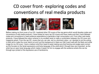 CD cover front- exploring codes and conventions of real media products Before making my front cover of my CD, I explored other CD covers of the rap genre which would develop codes and conventions of real media products. I have looked at many rap CD covers and have made sure that I have followed codes and conventions to meet audience expectations to generate a high consumption unit. From other real media products, I have followed the colour scheme in my ancillary texts to make a combination between the CD cover and magazine advert. From the rap CD  covers that you can see, red is a dominant colour  so I decided to put the writing in bold red to make the cover stand out and I put the background in black as I felt it went well with the black and white image for my CD cover. I took a medium shot from head to waist making sure that framing and angles were correct as this focuses on the facial expressions and body language of the artist which I thought was very important  as the artist has an open body language which makes it easier for him to engage with the audience where this can be through eye contact or the expressive use of hands/arms.  