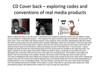 CD Cover back – exploring codes and conventions of real media products Before making the back of my CD cover, I researched over rap/grime artists CD covers and use different codes and conventions in making the product.  I first explored the type of camera angle and shot that I would use for the back cover. From most other real media products I have explored, there has been side/straight angle shot where the artist is looking away from the camera which actually challenges codes and conventions. There was also other camera shots such as low angle shots, medium close-ups and various long shots but all of them were either the artist turning his back on the camera or either just seeing one part of the artist face. In my CD cover, I used a straight eye level shot with the artist looking away from the camera with the tracklist on the right hand side. Yet again I wanted to put the image of the artist in black and white to keep a continuity for the whole CD cover. I developed this convention from the CD cover to the right of my actual product. This created a nice effect and blend in with the red writing of the tracklist. Another convention used is the barcode issue number and the YouTube and MySpace links which allows the audience receive easy access to the music video which markets the product very well. As I said for the parental advisory logo, the barcode makes the CD cover look presentable and professional for it to be a marketing vehicle. This has created a synergy from the music video to the CD design from the website links and the tracklist. Grime Daily is a youth music site for upcoming music artists and I have promoted the artist to this label as this is where his music can also be consumed at.  