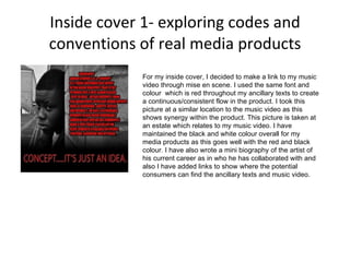 Inside cover 1- exploring codes and conventions of real media products For my inside cover, I decided to make a link to my music video through mise en scene. I used the same font and colour  which is red throughout my ancillary texts to create a continuous/consistent flow in the product. I took this picture at a similar location to the music video as this shows synergy within the product. This picture is taken at an estate which relates to my music video. I have maintained the black and white colour overall for my media products as this goes well with the red and black colour. I have also wrote a mini biography of the artist of his current career as in who he has collaborated with and also I have added links to show where the potential consumers can find the ancillary texts and music video.  