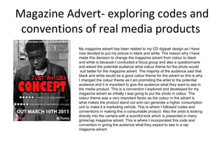 Magazine Advert- exploring codes and conventions of real media products  My magazine advert has been related to my CD digipak design as I have now decided to put my picture in black and white. The reason why I have made this decision to change the magazine advert from colour to black and white is because I conducted a focus group and also a questionnaire and asked the potential audience what colour theme for the photo would    suit better for the magazine advert. The majority of the audience said that black and white would be a good colour theme for the advert so this is why I changed the colour theme as I am promoting the artist to the potential audience and it is important to give the audience what they want to see in the media product. This is a convention I explored and developed for my magazine advert as initially I was going to put the photo in colour. The colour theme was a very important factor as the colour in the advert is what makes the product stand out and can generate a higher consumption unit to make it a marketing vehicle. This is where I followed codes and conventions in making this a consumable product. Also the artist is looking directly into the camera with a scornful look which is presented in many grime/rap magazine advert. This is where I incorporated this code and convention in giving the audience what they expect to see in a rap magazine advert. 