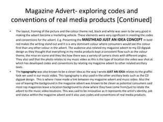 Magazine Advert- exploring codes and conventions of real media products [Continued] The layout, framing of the picture and the colour theme red, black and white was seen to be very good in making the advert become a marketing vehicle. These elements were very significant in meeting the codes and conventions for the advert. E.g. Presenting the  MASTHEAD JUST AN IDEA CONCEPT  in bold red makes the writing stand out and it is a very dominant colour where consumers would see this colour first than any other colour in the advert. The audience also related my magazine advert to my CD digipak design as they thought that everything in my media products kept a consistent flow such as the colour theme, the mise en scene and they like how there was a variety of camera shots with different angles. They also said that the photo relates to my music video as this is the type of location the video was shot at which has developed codes and conventions by relating my magazine advert to other related ancillary texts. The  typography  was also known to be a clever idea as the way I wrote  JUST AN IDEA  relates to the graffiti look we used in our music video. This typography is also used in the other ancillary texts such as the CD digipak design.  This is where I have made a link between my magazine advert and music video. Also the use of leaving the background in the magazine advert was known to be clever as potential consumers said most rap magazines leave a location background to show where they have come from/just to relate the advert to the music video locations. This was said to be innovative as it represents the artist's identity, job and status within the magazine advert and it also uses codes and conventions of real media products. 