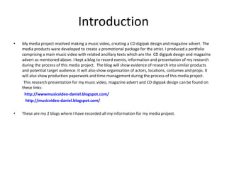 Introduction My media project involved making a music video, creating a CD digipak design and magazine advert. The media products were developed to create a promotional package for the artist. I produced a portfolio  comprising a main music video with related ancillary texts which are the  CD digipak design and magazine advert as mentioned above. I kept a blog to record events, information and presentation of my research during the process of this media project.  The blog will show evidence of research into similar products and potential target audience. It will also show organisation of actors, locations, costumes and props. It will also show production paperwork and time management during the process of this media project. This research presentation for my music video, magazine advert and CD digipak design can be found on these links:            http://wwwmusicvideo-daniel.blogspot.com/             http://musicvideo-daniel.blogspot.com/ These are my 2 blogs where I have recorded all my information for my media project.   