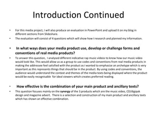 Introduction Continued For this media project, I will also produce an evaluation in PowerPoint and upload it on my blog in different sections from Slideshare.  The evaluation will consist of 4 questions which will show how I research and planned my information. In what ways does your media product use, develop or challenge forms and conventions of real media products?  To answer this question,  I analysed different indicative rap music videos to know how our music video would look like. This would allow us as a group to use codes and conventions from real media products in making the addressee feel satisfied with the product as I wanted to emphasize an archetype which is very important as this represents things that should be in the product. By using codes and conventions, the audience would understand the context and themes of the media texts being displayed where the product would be easily recognisable  for ideal viewers which creates preferred reading.   How effective is the combination of your main product and ancillary texts?  This question focuses mainly on the  synergy  of the 3 products which are the music video, CD/digipak design and magazine advert.  There is a selection and construction of my main product and ancillary texts which has shown an effective combination. 