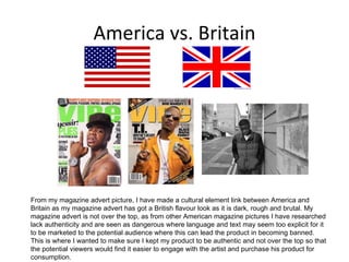 America vs. Britain From my magazine advert picture, I have made a cultural element link between America and Britain as my magazine advert has got a British flavour look as it is dark, rough and brutal. My magazine advert is not over the top, as from other American magazine pictures I have researched lack authenticity and are seen as dangerous where language and text may seem too explicit for it to be marketed to the potential audience where this can lead the product in becoming banned. This is where I wanted to make sure I kept my product to be authentic and not over the top so that the potential viewers would find it easier to engage with the artist and purchase his product for consumption. 