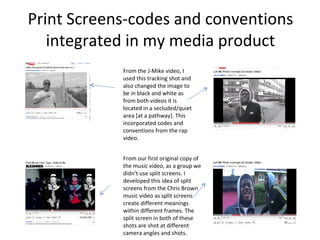 Print Screens-codes and conventions integrated in my media product From the J-Mike video, I used this tracking shot and also changed the image to be in black and white as from both videos it is located in a secluded/quiet area [at a pathway]. This incorporated codes and conventions from the rap video.  From our first original copy of the music video, as a group we didn’t use split screens. I developed this idea of split screens from the Chris Brown music video as split screens create different meanings within different frames. The split screen in both of these shots are shot at different camera angles and shots.  