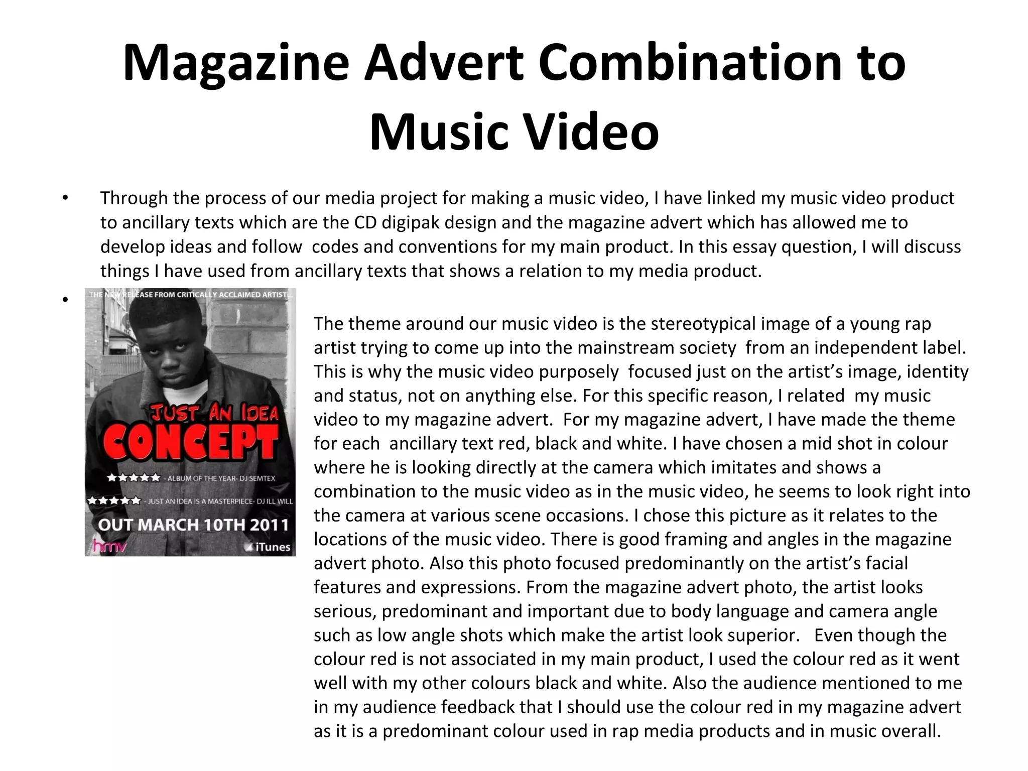 Magazine Advert Combination to Music Video Through the process of our media project for making a music video, I have linked my music video product to ancillary texts which are the CD digipak design and the magazine advert which has allowed me to develop ideas and follow  codes and conventions for my main product. In this essay question, I will discuss things I have used from ancillary texts that shows a relation to my media product. + The theme around our music video is the stereotypical image of a young rap artist trying to come up into the mainstream society  from an independent label. This is why the music video purposely  focused just on the artist’s image, identity and status, not on anything else. For this specific reason, I related  my music video to my magazine advert.  For my magazine advert, I have made the theme for each  ancillary text red, black and white. I have chosen a mid shot in colour where he is looking directly at the camera which imitates and shows a combination to the music video as in the music video, he seems to look right into the camera at various scene occasions. I chose this picture as it relates to the locations of the music video. There is good framing and angles in the magazine advert photo. Also this photo focused predominantly on the artist’s facial features and expressions. From the magazine advert photo, the artist looks serious, predominant and important due to body language and camera angle such as low angle shots which make the artist look superior.  Even though the colour red is not associated in my main product, I used the colour red as it went well with my other colours black and white. Also the audience mentioned to me in my audience feedback that I should use the colour red in my magazine advert as it is a predominant colour used in rap media products and in music overall. 
