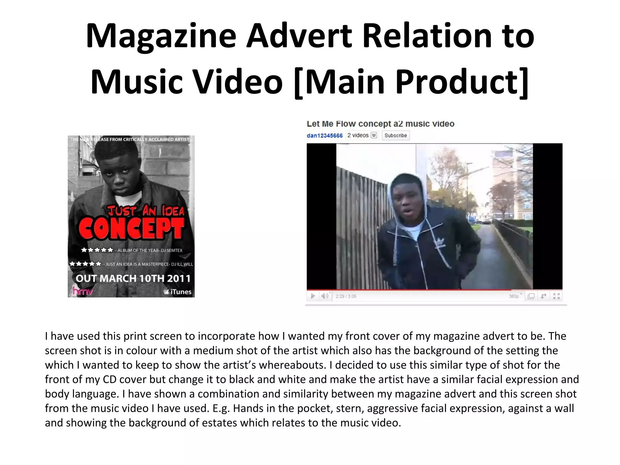 Magazine Advert Relation to Music Video [Main Product] I have used this print screen to incorporate how I wanted my front cover of my magazine advert to be. The screen shot is in colour with a medium shot of the artist which also has the background of the setting the which I wanted to keep to show the artist’s whereabouts. I decided to use this similar type of shot for the front of my CD cover but change it to black and white and make the artist have a similar facial expression and body language. I have shown a combination and similarity between my magazine advert and this screen shot from the music video I have used. E.g. Hands in the pocket, stern, aggressive facial expression, against a wall and showing the background of estates which relates to the music video. 
