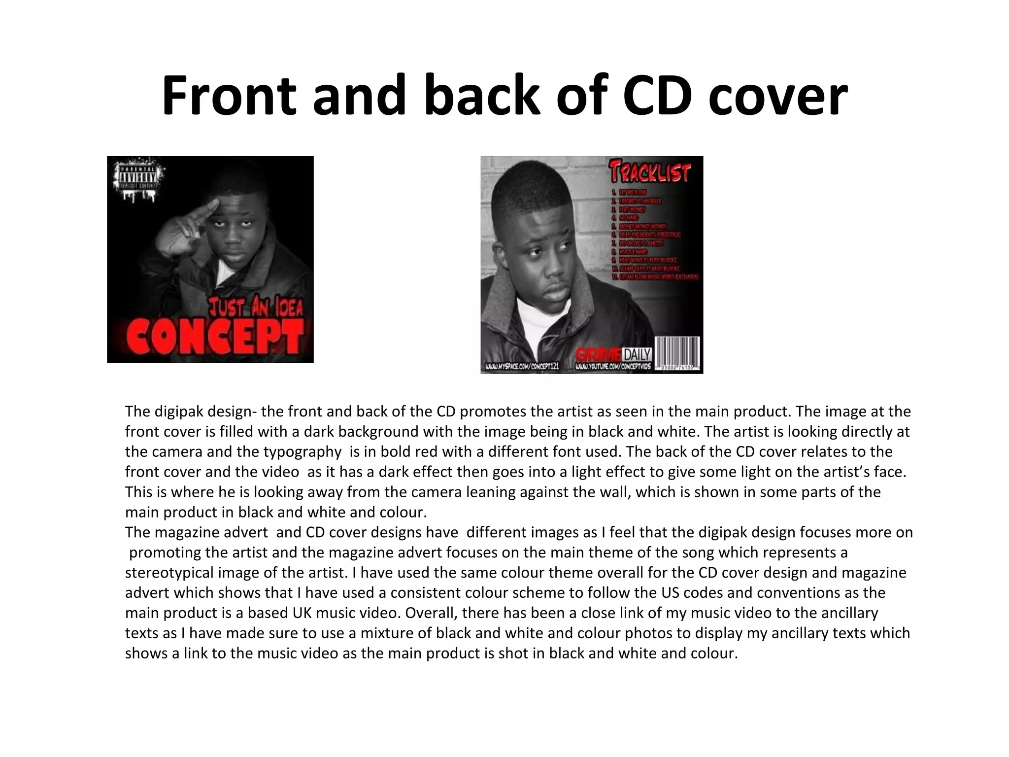 Front and back of CD cover The digipak design- the front and back of the CD promotes the artist as seen in the main product. The image at the front cover is filled with a dark background with the image being in black and white. The artist is looking directly at the camera and the typography  is in bold red with a different font used. The back of the CD cover relates to the front cover and the video  as it has a dark effect then goes into a light effect to give some light on the artist’s face. This is where he is looking away from the camera leaning against the wall, which is shown in some parts of the main product in black and white and colour. The magazine advert  and CD cover designs have  different images as I feel that the digipak design focuses more on  promoting the artist and the magazine advert focuses on the main theme of the song which represents a stereotypical image of the artist. I have used the same colour theme overall for the CD cover design and magazine advert which shows that I have used a consistent colour scheme to follow the US codes and conventions as the main product is a based UK music video. Overall, there has been a close link of my music video to the ancillary texts as I have made sure to use a mixture of black and white and colour photos to display my ancillary texts which shows a link to the music video as the main product is shot in black and white and colour. 