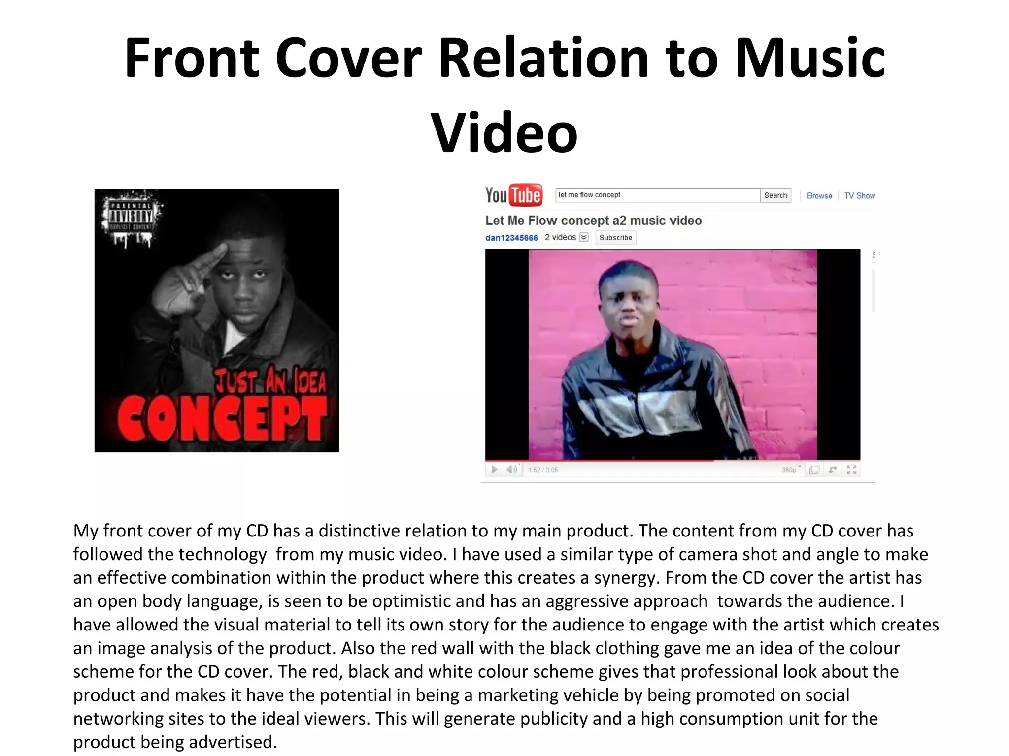 Front Cover Relation to Music Video My front cover of my CD has a distinctive relation to my main product. The content from my CD cover has  followed the technology  from my music video. I have used a similar type of camera shot and angle to make an effective combination within the product where this creates a synergy. From the CD cover the artist has an open body language, is seen to be optimistic and has an aggressive approach  towards the audience. I have allowed the visual material to tell its own story for the audience to engage with the artist which creates an image analysis of the product. Also the red wall with the black clothing gave me an idea of the colour scheme for the CD cover. The red, black and white colour scheme gives that professional look about the product and makes it have the potential in being a marketing vehicle by being promoted on social networking sites to the ideal viewers. This will generate publicity and a high consumption unit for the product being advertised.  
