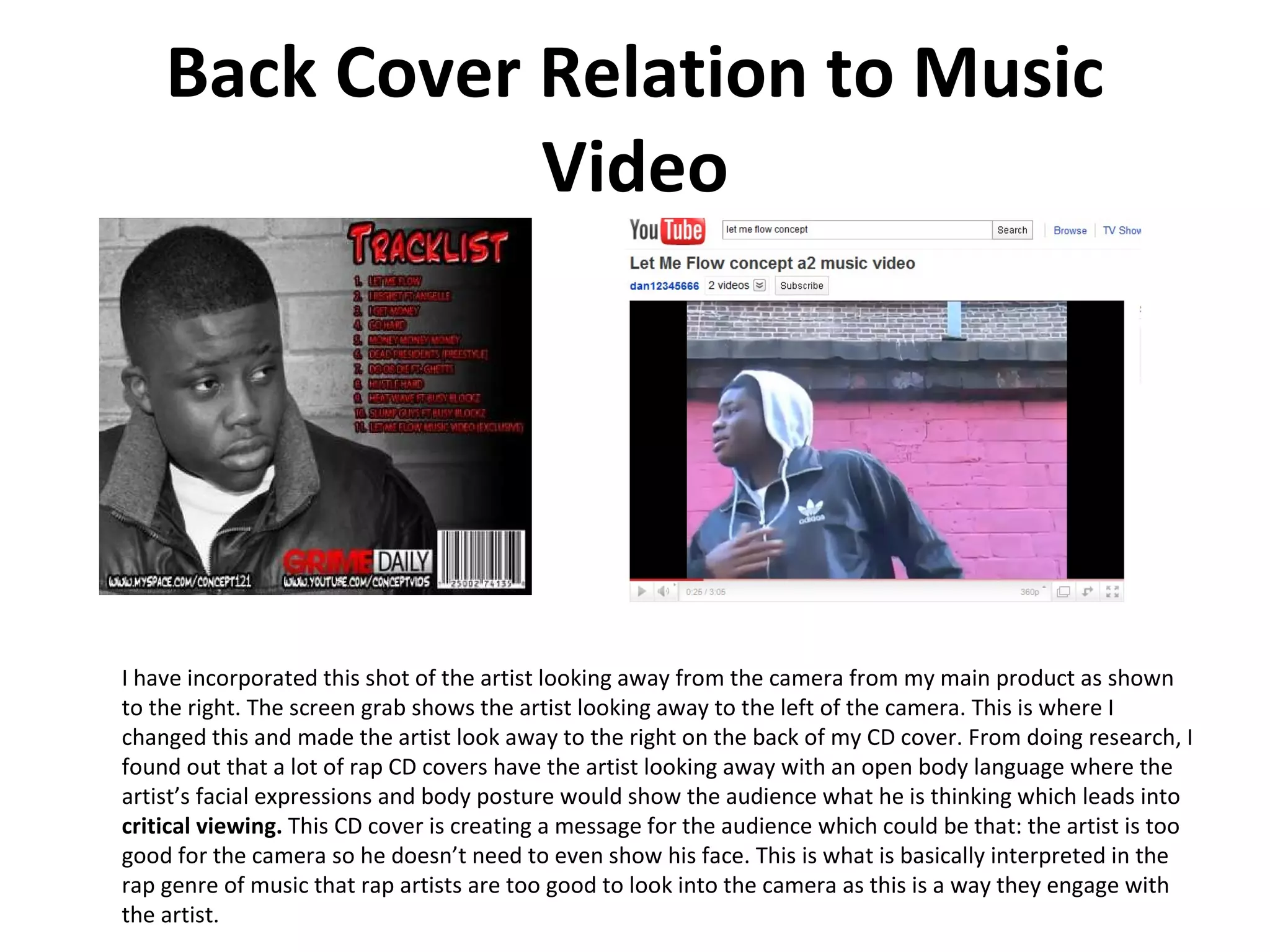 Back Cover Relation to Music Video I have incorporated this shot of the artist looking away from the camera from my main product as shown to the right. The screen grab shows the artist looking away to the left of the camera. This is where I changed this and made the artist look away to the right on the back of my CD cover. From doing research, I found out that a lot of rap CD covers have the artist looking away with an open body language where the artist’s facial expressions and body posture would show the audience what he is thinking which leads into  critical viewing.  This CD cover is creating a message for the audience which could be that: the artist is too good for the camera so he doesn’t need to even show his face. This is what is basically interpreted in the rap genre of music that rap artists are too good to look into the camera as this is a way they engage with the artist.  