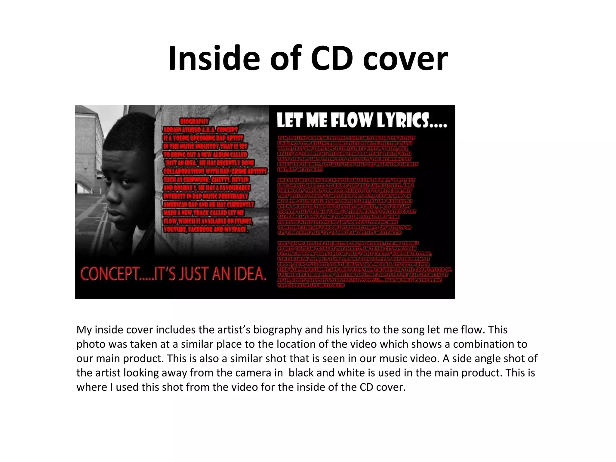 Inside of CD cover My inside cover includes the artist’s biography and his lyrics to the song let me flow. This photo was taken at a similar place to the location of the video which shows a combination to our main product. This is also a similar shot that is seen in our music video. A side angle shot of the artist looking away from the camera in  black and white is used in the main product. This is where I used this shot from the video for the inside of the CD cover.  