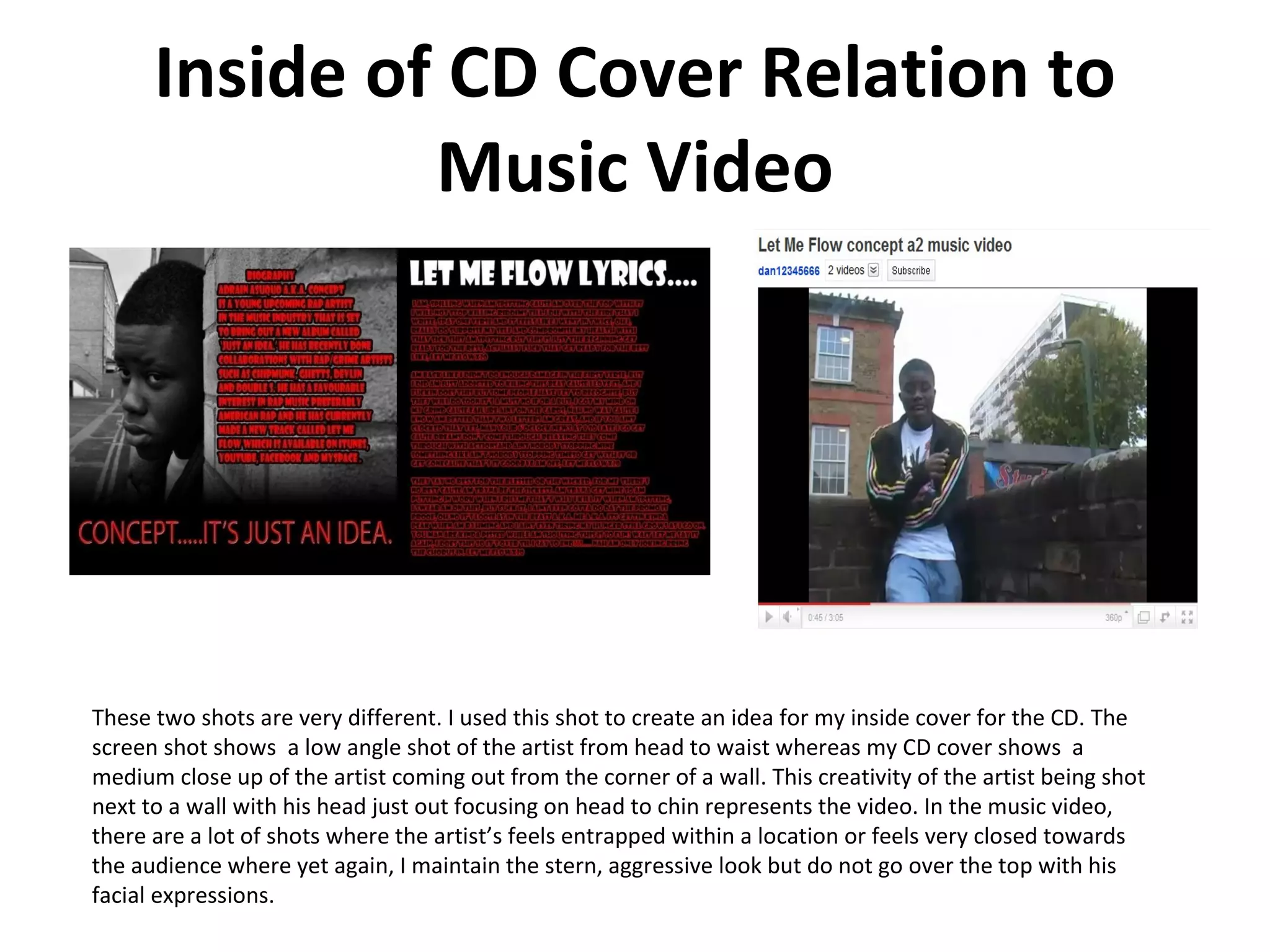 Inside of CD Cover Relation to Music Video These two shots are very different. I used this shot to create an idea for my inside cover for the CD. The screen shot shows  a low angle shot of the artist from head to waist whereas my CD cover shows  a medium close up of the artist coming out from the corner of a wall. This creativity of the artist being shot next to a wall with his head just out focusing on head to chin represents the video. In the music video, there are a lot of shots where the artist’s feels entrapped within a location or feels very closed towards the audience where yet again, I maintain the stern, aggressive look but do not go over the top with his facial expressions. 